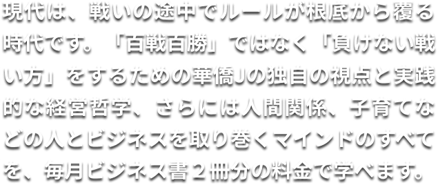 現代は、戦いの途中でルールが根底から覆る時代です。「百戦百勝」ではなく「負けない戦い方」をするための華僑Jの独自の視点と実践的な経営哲学、さらには人間関係、子育てなどの人とビジネスを取り巻くマインドのすべてを、毎月ビジネス書２冊分の料金で学べます。